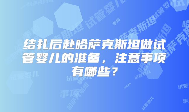 结扎后赴哈萨克斯坦做试管婴儿的准备，注意事项有哪些？