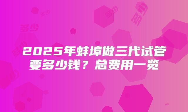2025年蚌埠做三代试管要多少钱？总费用一览