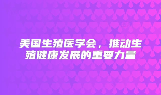 美国生殖医学会,推动生殖健康发展的重要力量