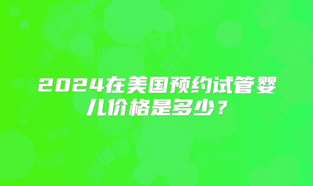 2024在美国预约试管婴儿价格是多少？