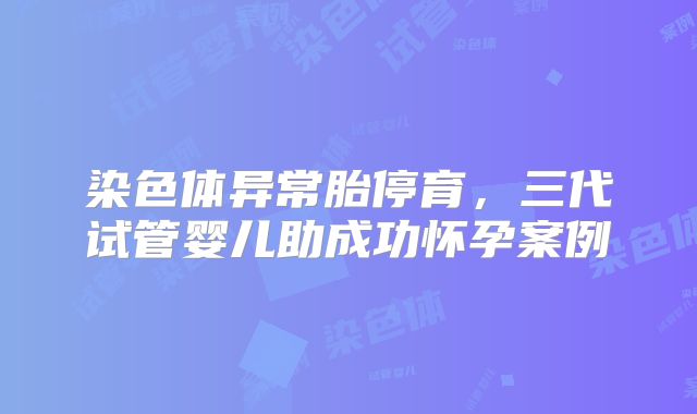 染色体异常胎停育，三代试管婴儿助成功怀孕案例