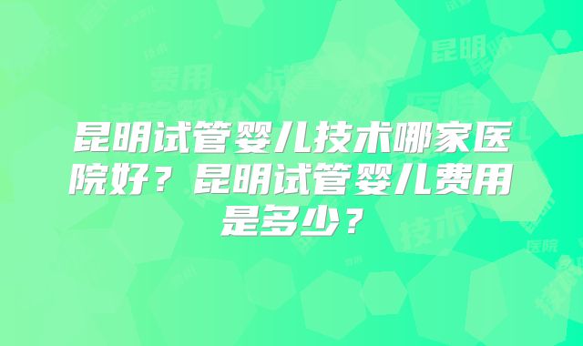 昆明试管婴儿技术哪家医院好？昆明试管婴儿费用是多少？