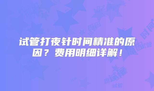 试管打夜针时间精准的原因？费用明细详解！