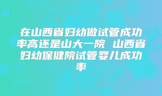 在山西省妇幼做试管成功率高还是山大一院 山西省妇幼保健院试管婴儿成功率