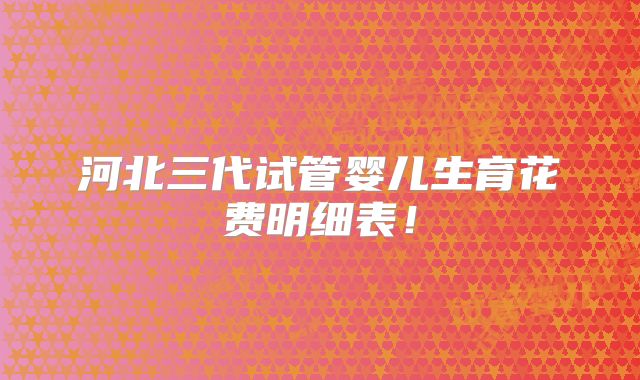 河北三代试管婴儿生育花费明细表！