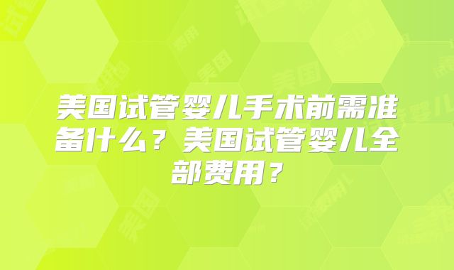 美国试管婴儿手术前需准备什么?美国试管婴儿全部费用?