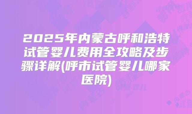 2025年内蒙古呼和浩特试管婴儿费用全攻略及步骤详解(呼市试管婴儿哪家医院)