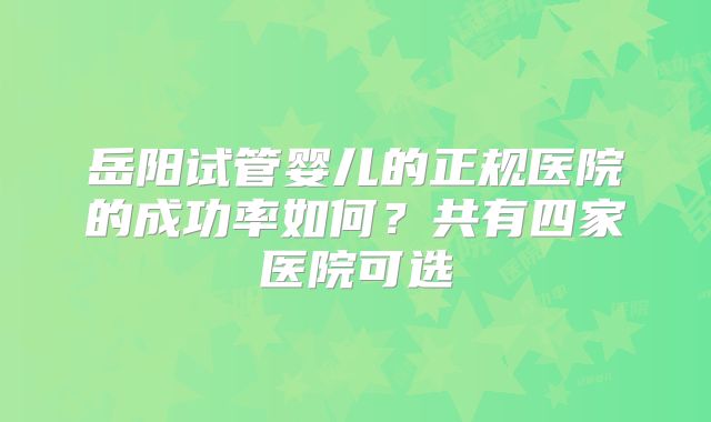 岳阳试管婴儿的正规医院的成功率如何？共有四家医院可选
