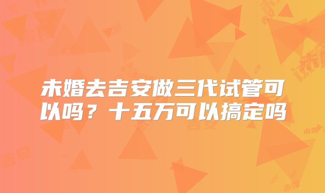 未婚去吉安做三代试管可以吗？十五万可以搞定吗