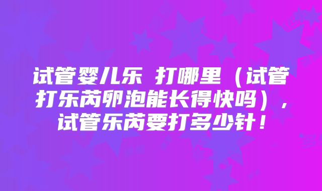 试管婴儿乐苪打哪里（试管打乐芮卵泡能长得快吗）,试管乐芮要打多少针！