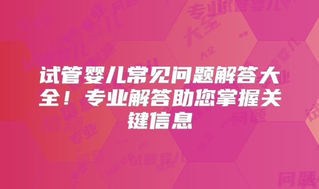 试管婴儿常见问题解答大全！专业解答助您掌握关键信息