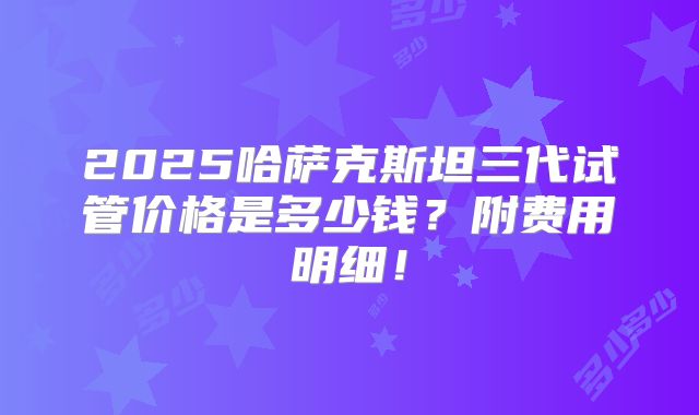 2025哈萨克斯坦三代试管价格是多少钱？附费用明细！