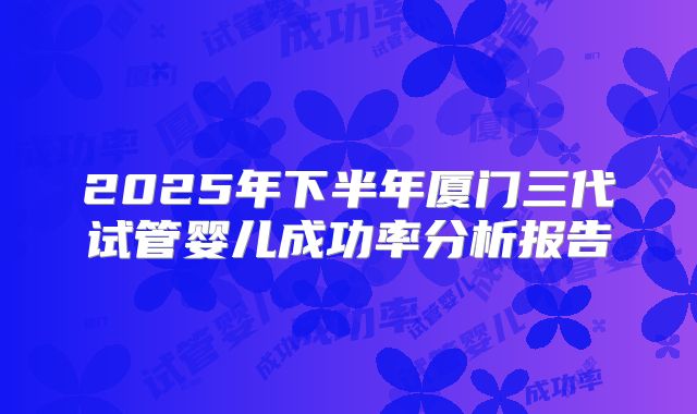 2025年下半年厦门三代试管婴儿成功率分析报告