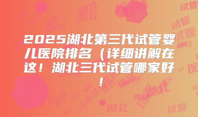 2025湖北第三代试管婴儿医院排名（详细讲解在这！湖北三代试管哪家好！