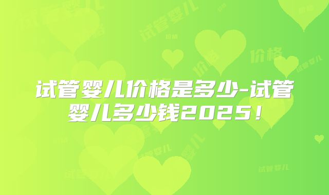 试管婴儿价格是多少-试管婴儿多少钱2025！