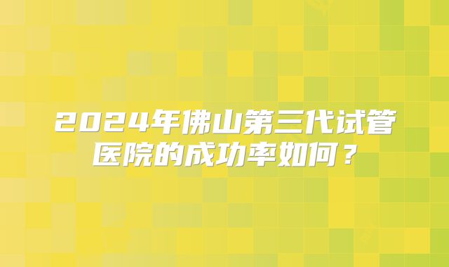2024年佛山第三代试管医院的成功率如何？