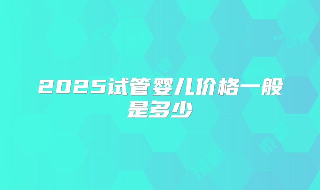 2025试管婴儿价格一般是多少