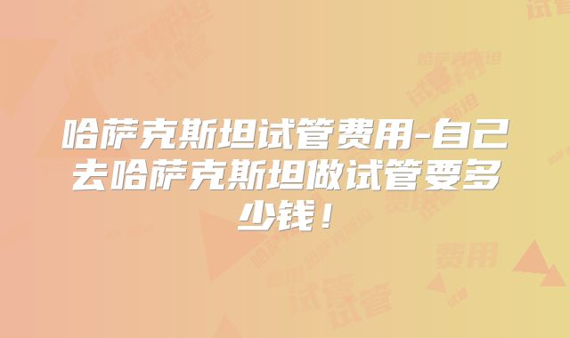 哈萨克斯坦试管费用-自己去哈萨克斯坦做试管要多少钱！