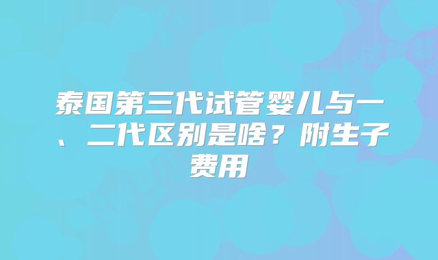 泰国第三代试管婴儿与一、二代区别是啥？附生子费用
