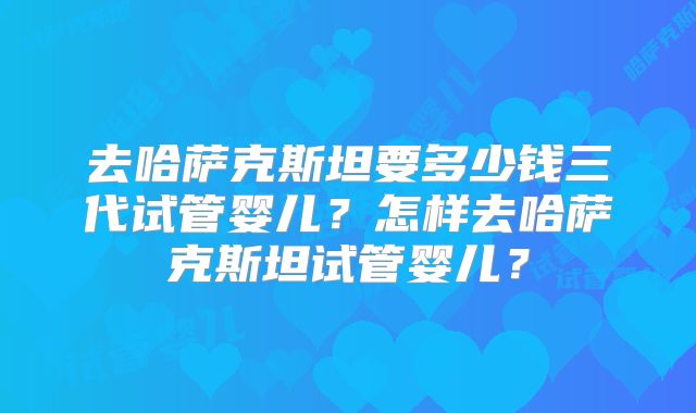 去哈萨克斯坦要多少钱三代试管婴儿?怎样去哈萨克斯坦试管婴儿?