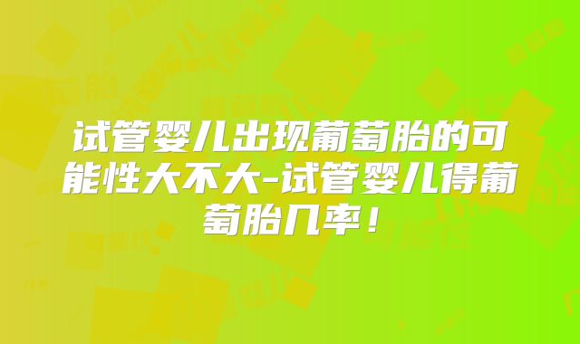 试管婴儿出现葡萄胎的可能性大不大-试管婴儿得葡萄胎几率！
