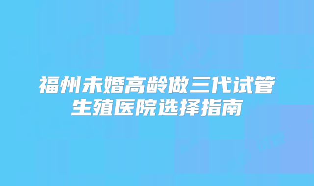 福州未婚高龄做三代试管生殖医院选择指南