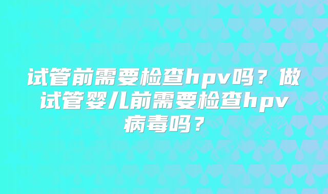 试管前需要检查hpv吗?做试管婴儿前需要检查hpv病毒吗?