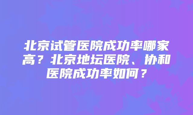 北京试管医院成功率哪家高？北京地坛医院、协和医院成功率如何？