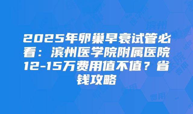 2025年卵巢早衰试管必看:滨州医学院附属医院12-15万费用值不值?省钱攻略