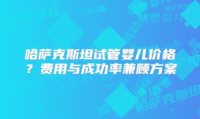 哈萨克斯坦试管婴儿价格？费用与成功率兼顾方案