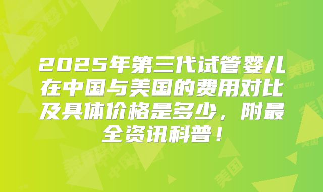 2025年第三代试管婴儿在中国与美国的费用对比及具体价格是多少，附最全资讯科普！