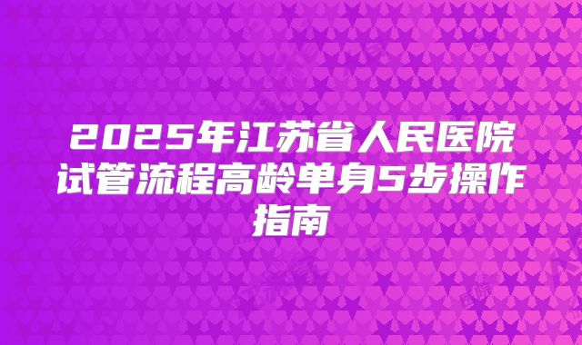 2025年江苏省人民医院试管流程高龄单身5步操作指南