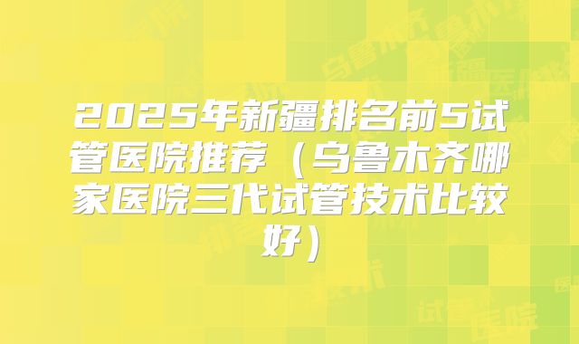2025年新疆排名前5试管医院推荐(乌鲁木齐哪家医院三代试管技术比较好)