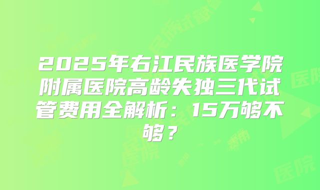 2025年右江民族医学院附属医院高龄失独三代试管费用全解析：15万够不够？