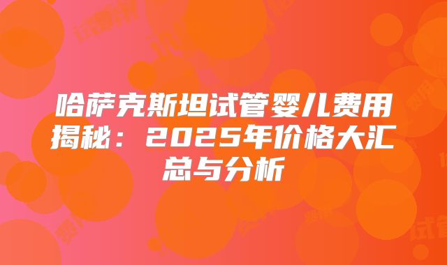 哈萨克斯坦试管婴儿费用揭秘：2025年价格大汇总与分析