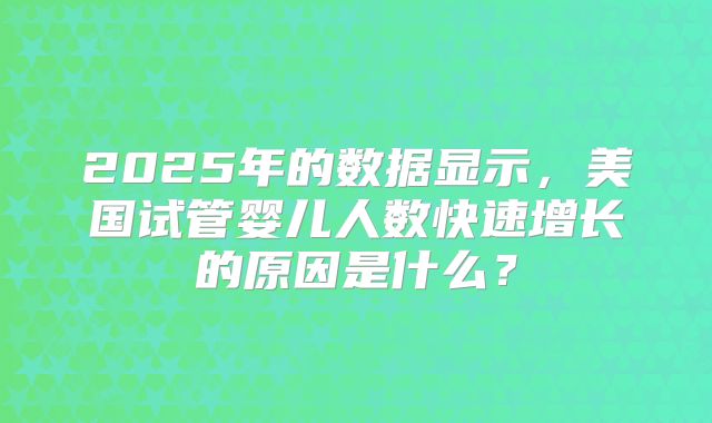 2025年的数据显示，美国试管婴儿人数快速增长的原因是什么？