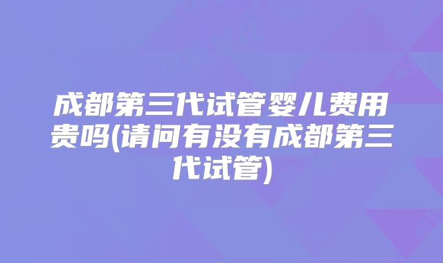 成都第三代试管婴儿费用贵吗(请问有没有成都第三代试管)