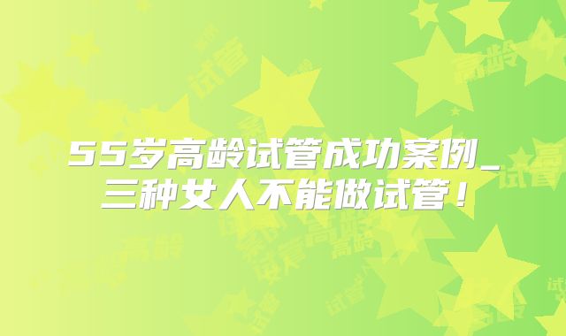 55岁高龄试管成功案例_三种女人不能做试管!
