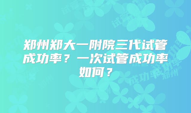 郑州郑大一附院三代试管成功率？一次试管成功率如何？