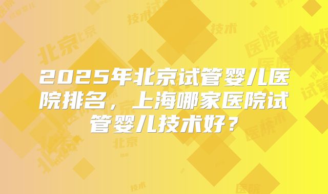 2025年北京试管婴儿医院排名，上海哪家医院试管婴儿技术好？