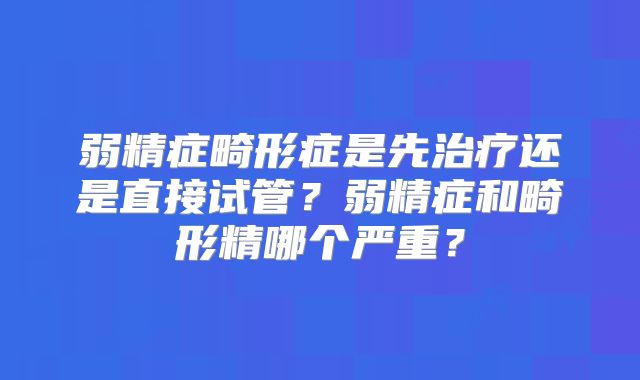 弱精症畸形症是先治疗还是直接试管?弱精症和畸形精哪个严重?