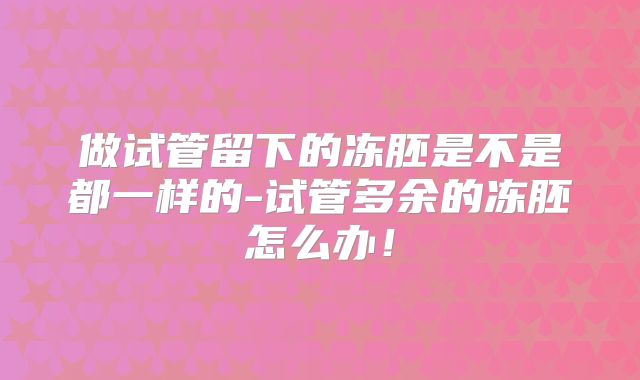 做试管留下的冻胚是不是都一样的-试管多余的冻胚怎么办！