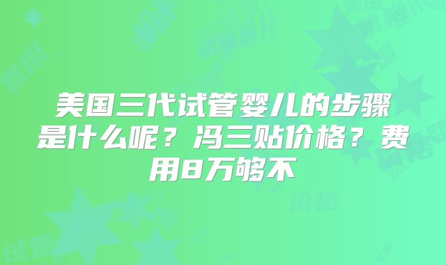 美国三代试管婴儿的步骤是什么呢？冯三贴价格？费用8万够不
