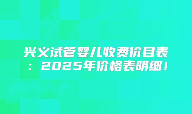 兴义试管婴儿收费价目表：2025年价格表明细！