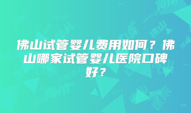 佛山试管婴儿费用如何？佛山哪家试管婴儿医院口碑好？