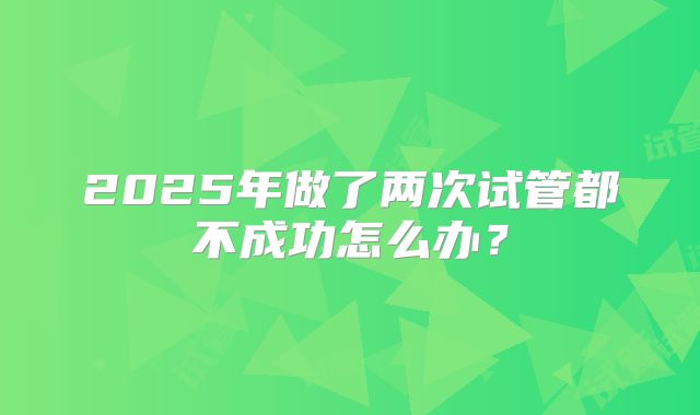 2025年做了两次试管都不成功怎么办?
