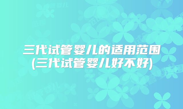 三代试管婴儿的适用范围(三代试管婴儿好不好)