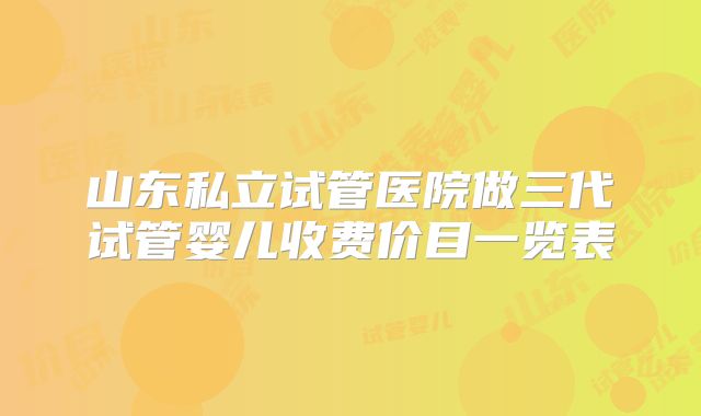 山东私立试管医院做三代试管婴儿收费价目一览表