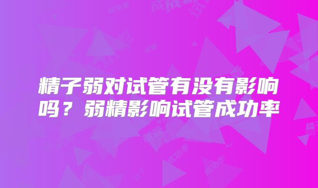 精子弱对试管有没有影响吗？弱精影响试管成功率