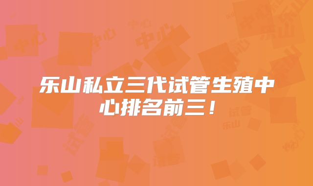 乐山私立三代试管生殖中心排名前三!